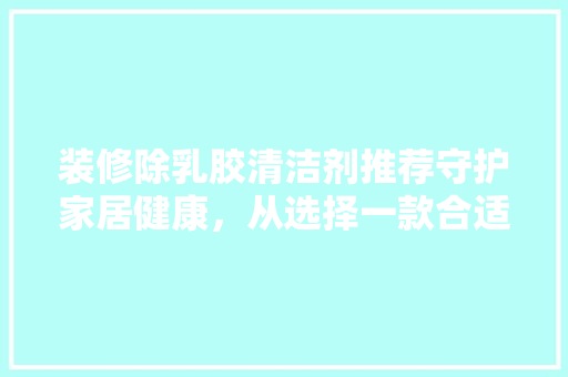 装修除乳胶清洁剂推荐守护家居健康，从选择一款合适的清洁剂开始