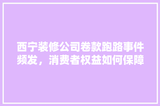 西宁装修公司卷款跑路事件频发，消费者权益如何保障
