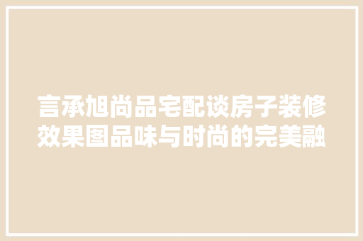 言承旭尚品宅配谈房子装修效果图品味与时尚的完美融合