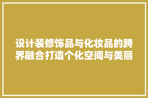 设计装修饰品与化妆品的跨界融合打造个化空间与美丽生活的完美结合