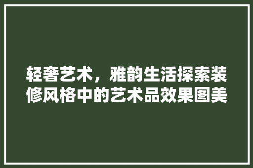 轻奢艺术，雅韵生活探索装修风格中的艺术品效果图美学