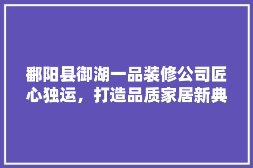 鄱阳县御湖一品装修公司匠心独运，打造品质家居新典范